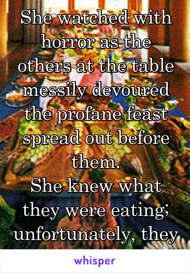 She watched with horror as the others at the table messily devoured the profane feast spread out before them.
She knew what they were eating; unfortunately, they did, too.