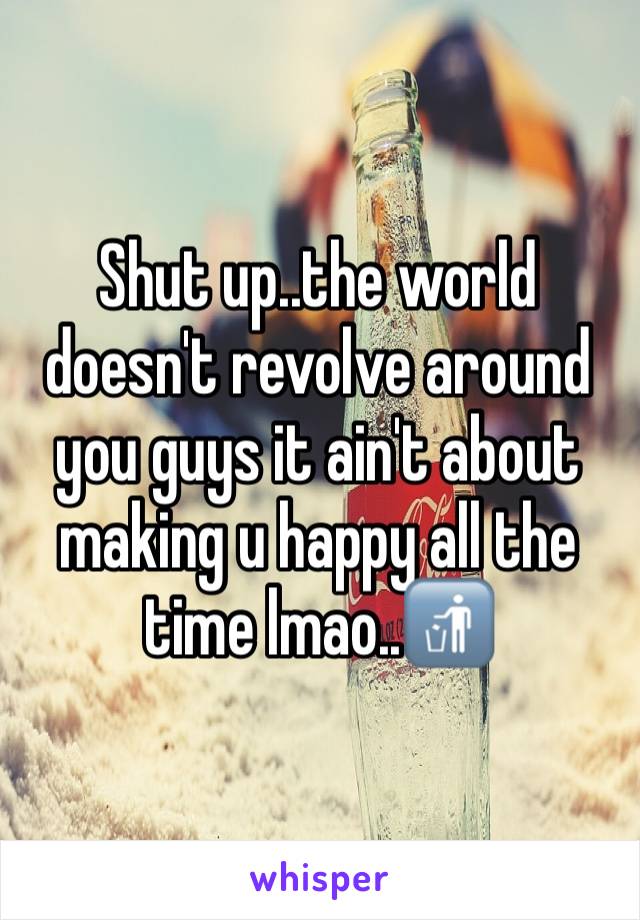 Shut up..the world doesn't revolve around you guys it ain't about making u happy all the time lmao..🚮