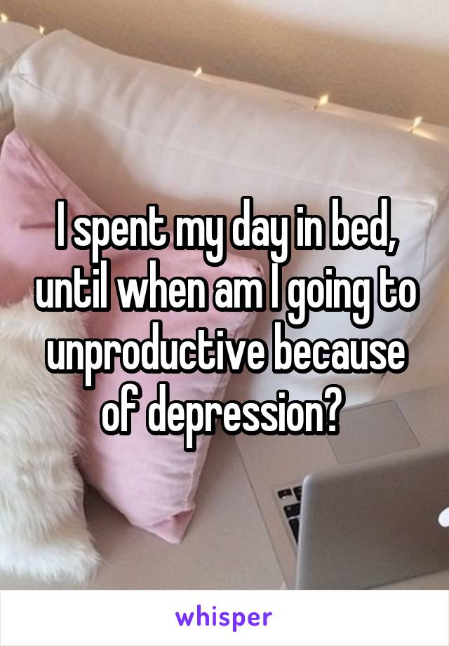 I spent my day in bed, until when am I going to unproductive because of depression? 