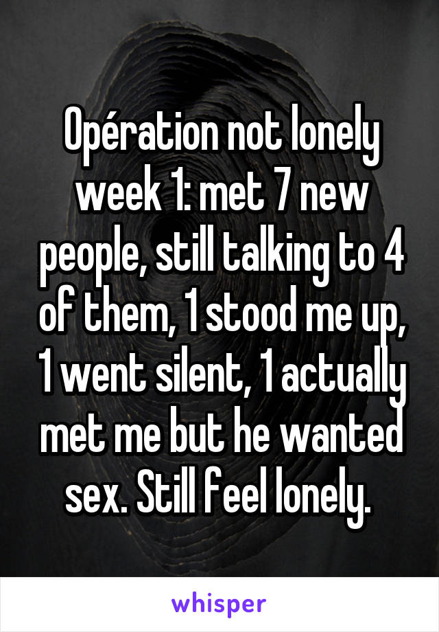 Opération not lonely week 1: met 7 new people, still talking to 4 of them, 1 stood me up, 1 went silent, 1 actually met me but he wanted sex. Still feel lonely. 