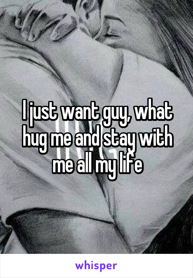 I just want guy, what hug me and stay with
me all my life