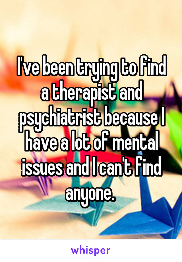 I've been trying to find a therapist and psychiatrist because I have a lot of mental issues and I can't find anyone. 