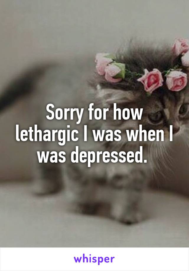 Sorry for how lethargic I was when I was depressed. 