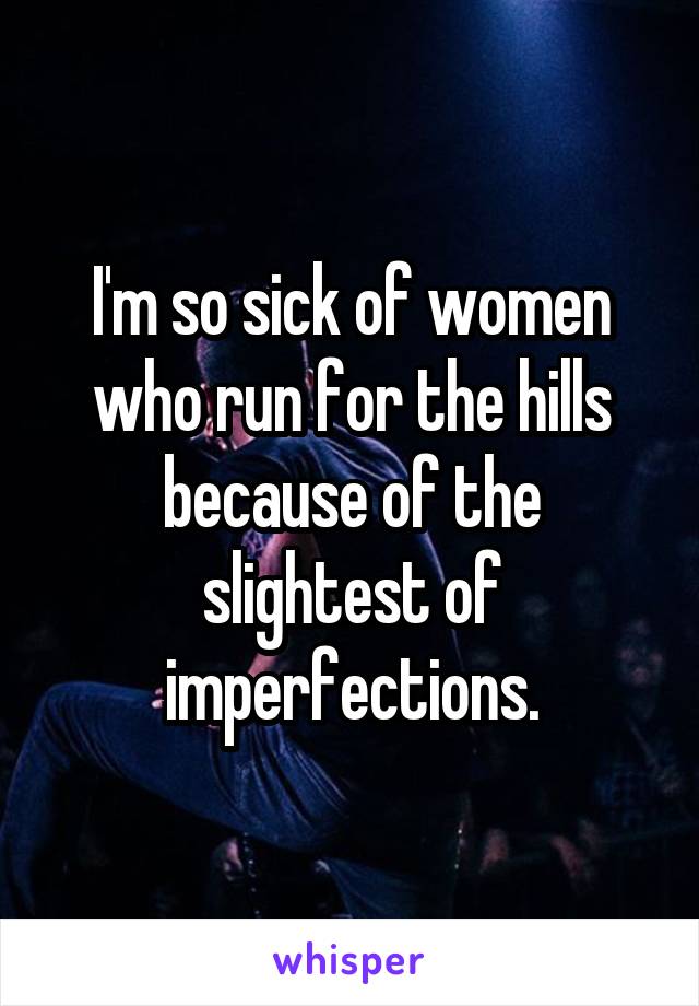 I'm so sick of women who run for the hills because of the slightest of imperfections.