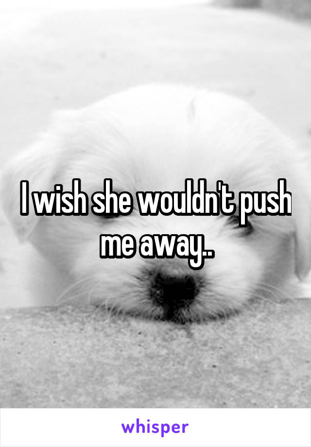 I wish she wouldn't push me away..
