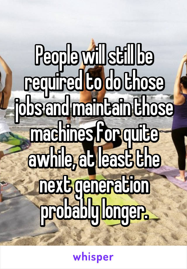 People will still be required to do those jobs and maintain those machines for quite awhile, at least the next generation probably longer.