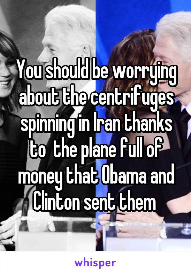 You should be worrying about the centrifuges spinning in Iran thanks to  the plane full of money that Obama and Clinton sent them 