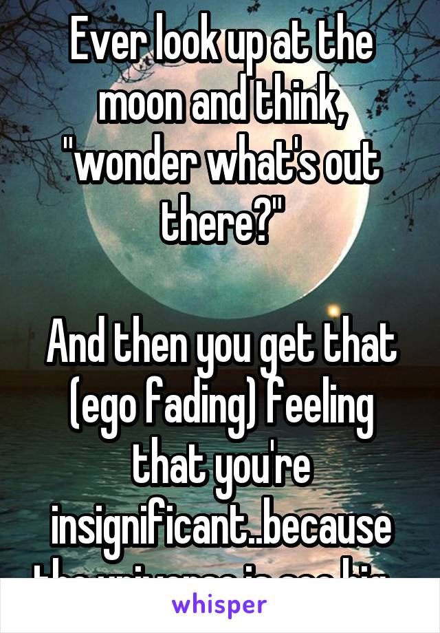 Ever look up at the moon and think, "wonder what's out there?"

And then you get that (ego fading) feeling that you're insignificant..because the universe is soo big.. 