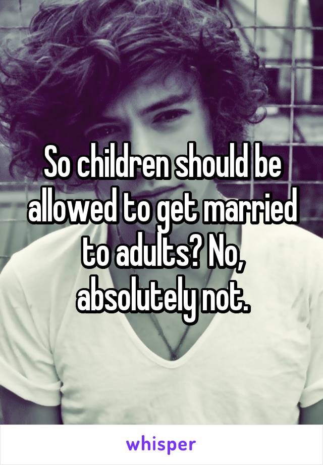 So children should be allowed to get married to adults? No, absolutely not.