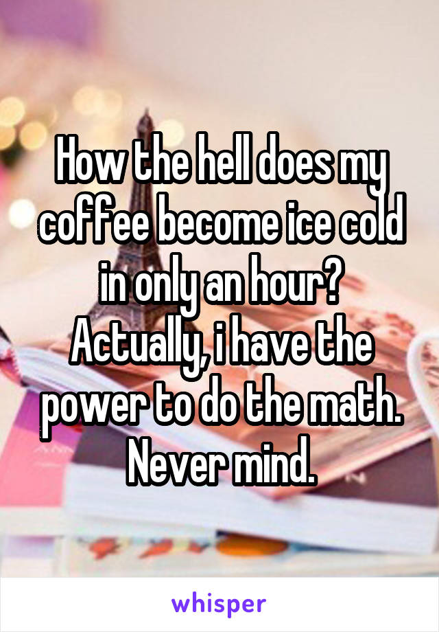 How the hell does my coffee become ice cold in only an hour? Actually, i have the power to do the math. Never mind.