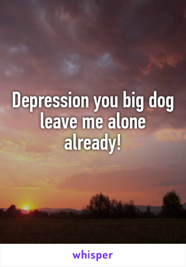 Depression you big dog leave me alone already!
