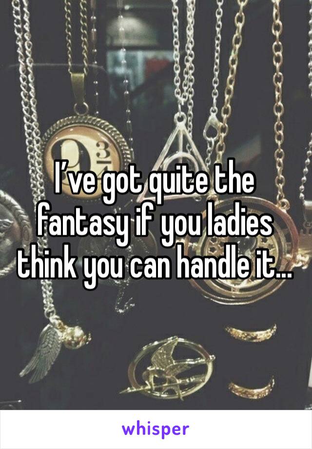 I’ve got quite the fantasy if you ladies think you can handle it...