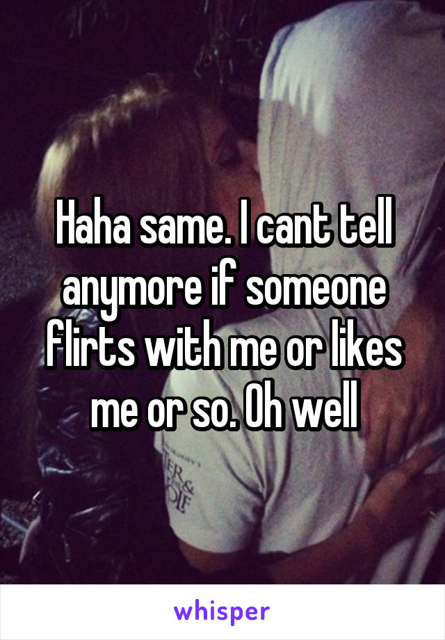 Haha same. I cant tell anymore if someone flirts with me or likes me or so. Oh well