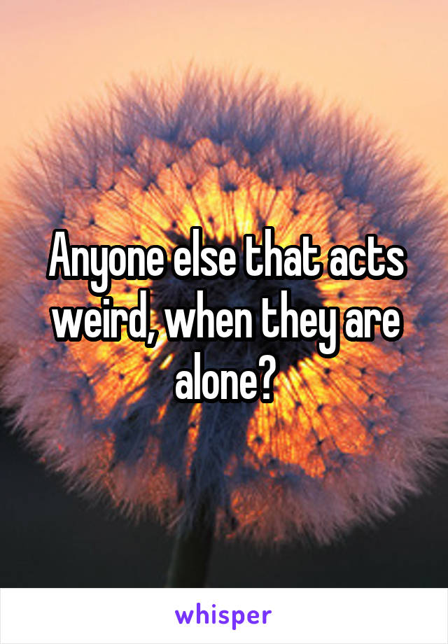 Anyone else that acts weird, when they are alone?