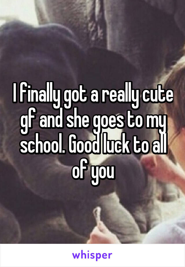 I finally got a really cute gf and she goes to my school. Good luck to all of you