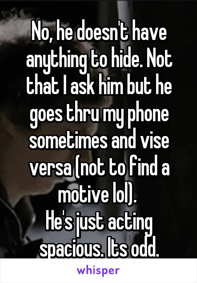 No, he doesn't have anything to hide. Not that I ask him but he goes thru my phone sometimes and vise versa (not to find a motive lol). 
He's just acting spacious. Its odd.