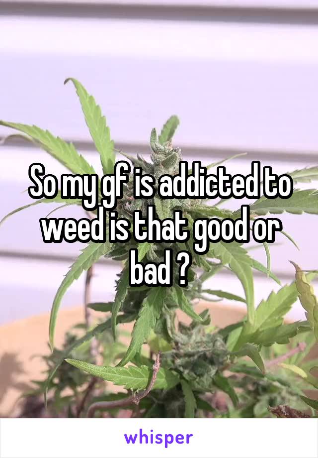 So my gf is addicted to weed is that good or bad ?