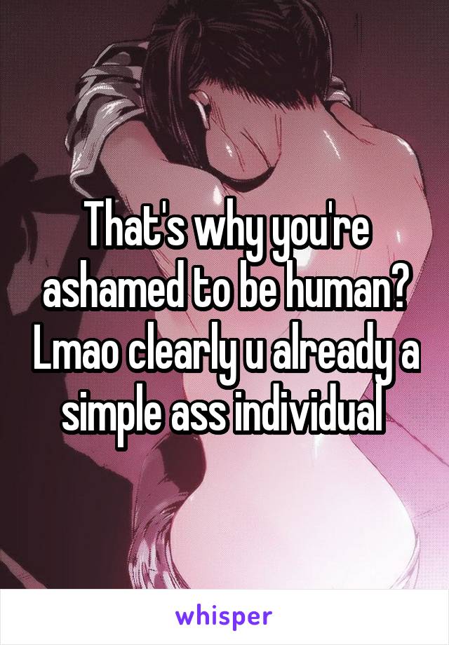 That's why you're ashamed to be human? Lmao clearly u already a simple ass individual 