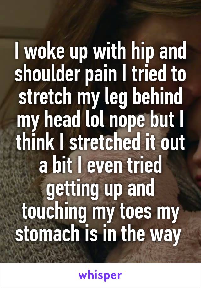 I woke up with hip and shoulder pain I tried to stretch my leg behind my head lol nope but I think I stretched it out a bit I even tried getting up and touching my toes my stomach is in the way 