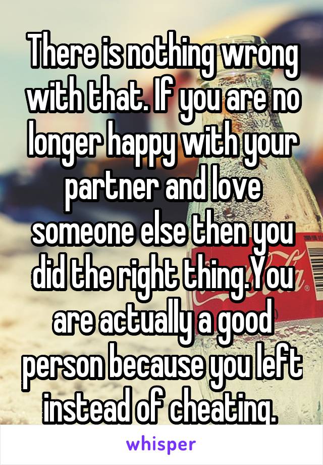 There is nothing wrong with that. If you are no longer happy with your partner and love someone else then you did the right thing.You are actually a good person because you left instead of cheating. 