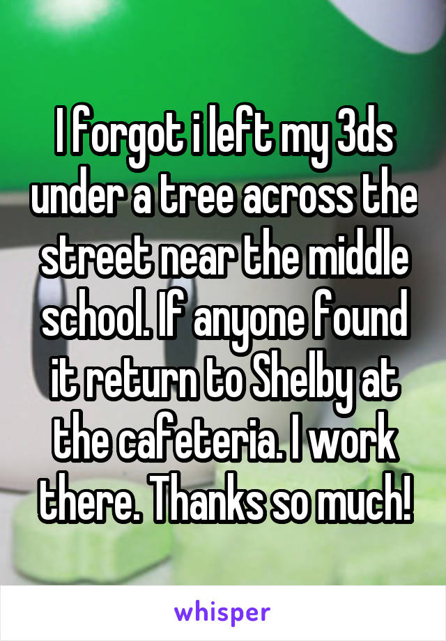 I forgot i left my 3ds under a tree across the street near the middle school. If anyone found it return to Shelby at the cafeteria. I work there. Thanks so much!