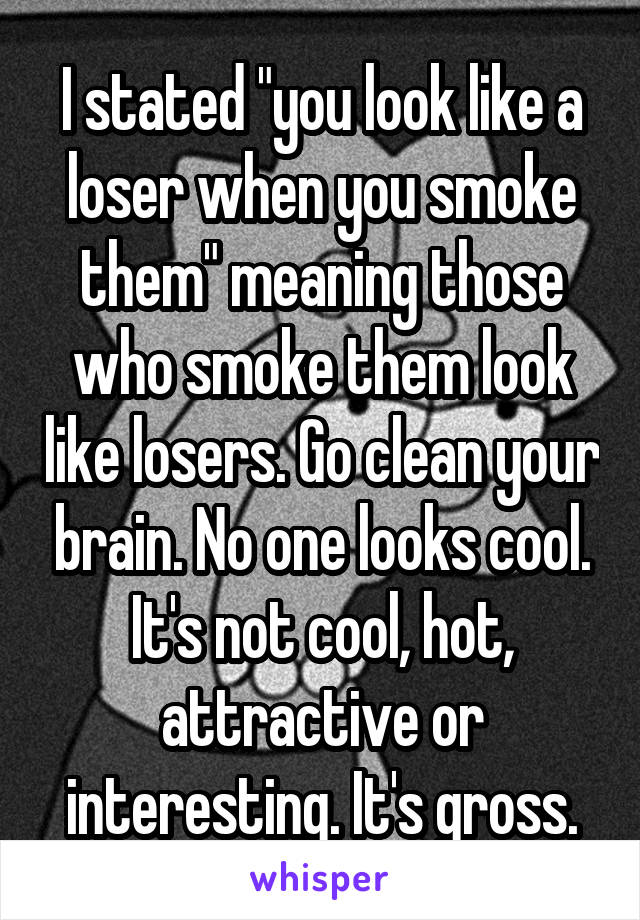 I stated "you look like a loser when you smoke them" meaning those who smoke them look like losers. Go clean your brain. No one looks cool. It's not cool, hot, attractive or interesting. It's gross.