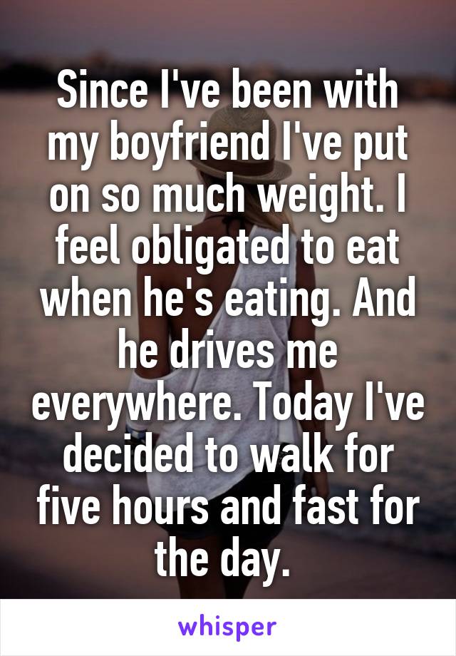 Since I've been with my boyfriend I've put on so much weight. I feel obligated to eat when he's eating. And he drives me everywhere. Today I've decided to walk for five hours and fast for the day. 