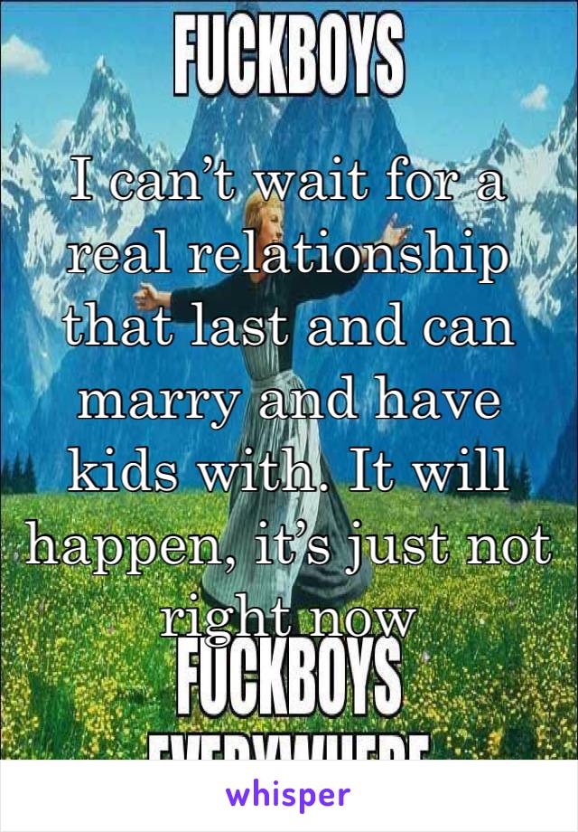 I can’t wait for a real relationship that last and can marry and have kids with. It will happen, it’s just not right now 