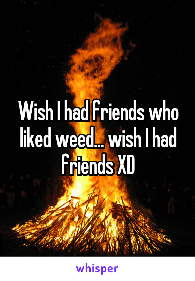 Wish I had friends who liked weed... wish I had friends XD