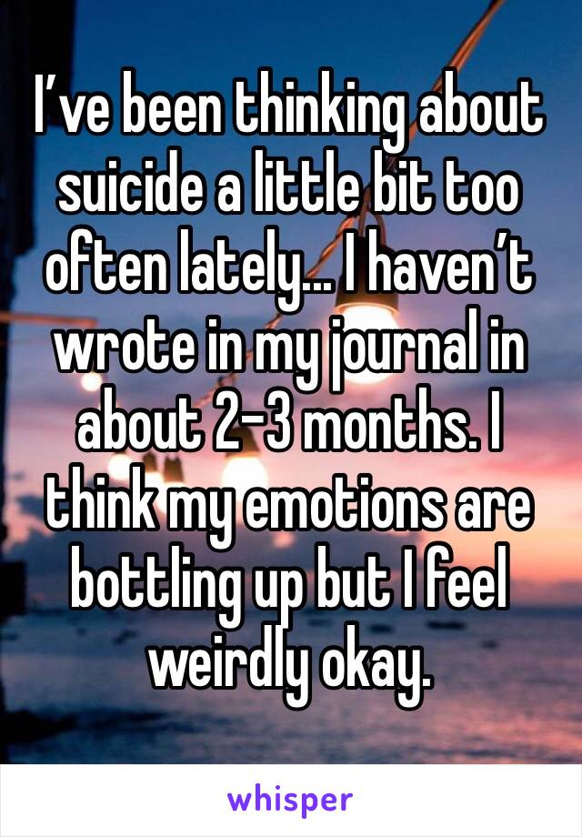 I’ve been thinking about suicide a little bit too often lately... I haven’t wrote in my journal in about 2-3 months. I think my emotions are bottling up but I feel weirdly okay. 