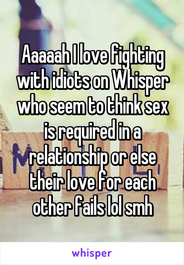 Aaaaah I love fighting with idiots on Whisper who seem to think sex is required in a relationship or else their love for each other fails lol smh