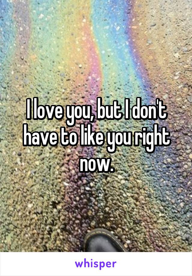 I love you, but I don't have to like you right now.