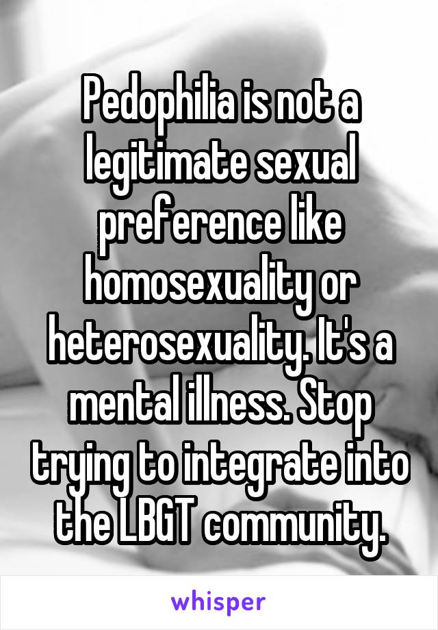 Pedophilia is not a legitimate sexual preference like homosexuality or heterosexuality. It's a mental illness. Stop trying to integrate into the LBGT community.