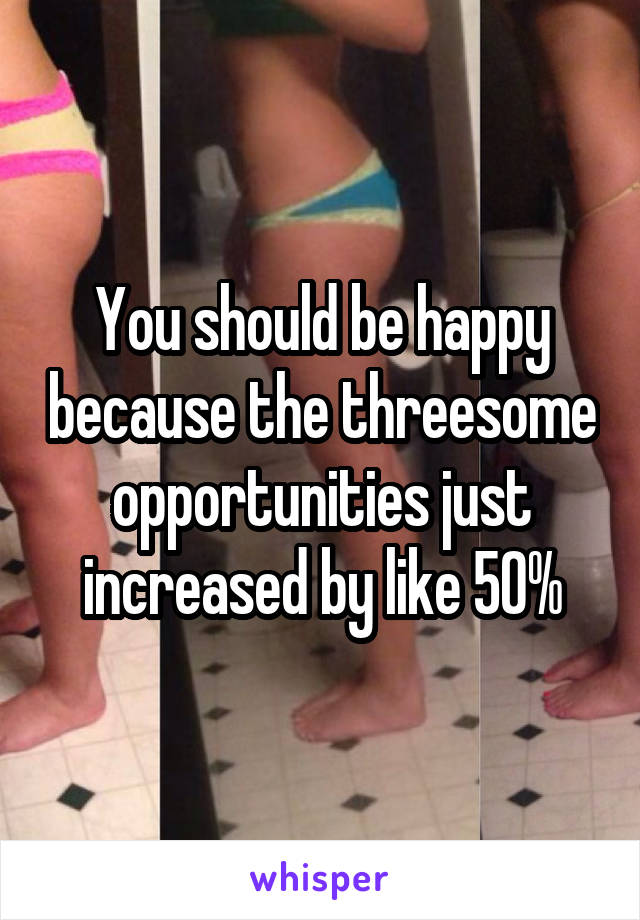 You should be happy because the threesome opportunities just increased by like 50%