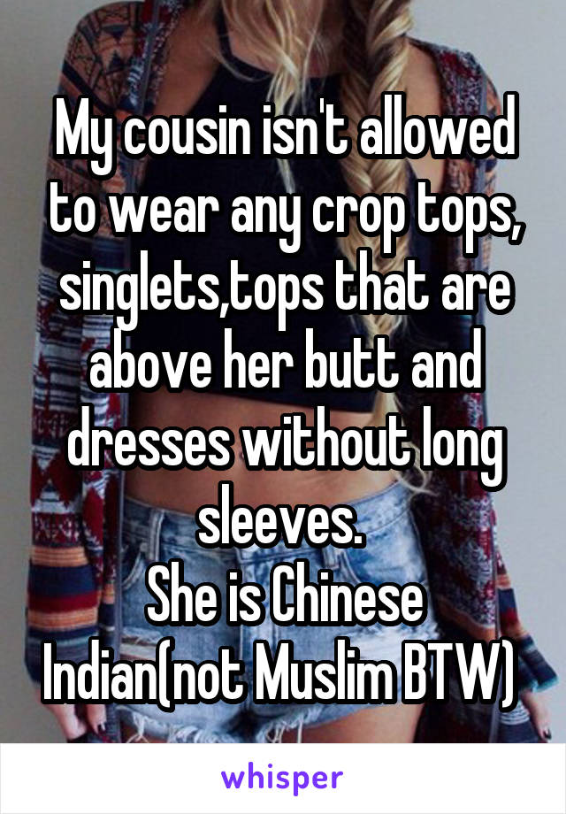 My cousin isn't allowed to wear any crop tops, singlets,tops that are above her butt and dresses without long sleeves. 
She is Chinese Indian(not Muslim BTW) 