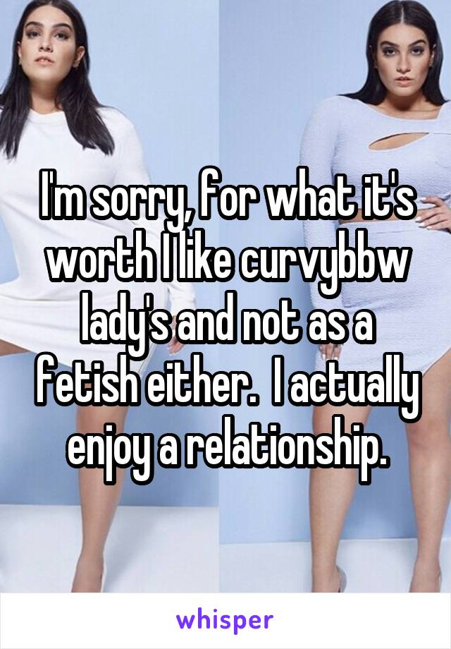 I'm sorry, for what it's worth I like curvy\bbw lady's and not as a fetish either.  I actually enjoy a relationship.