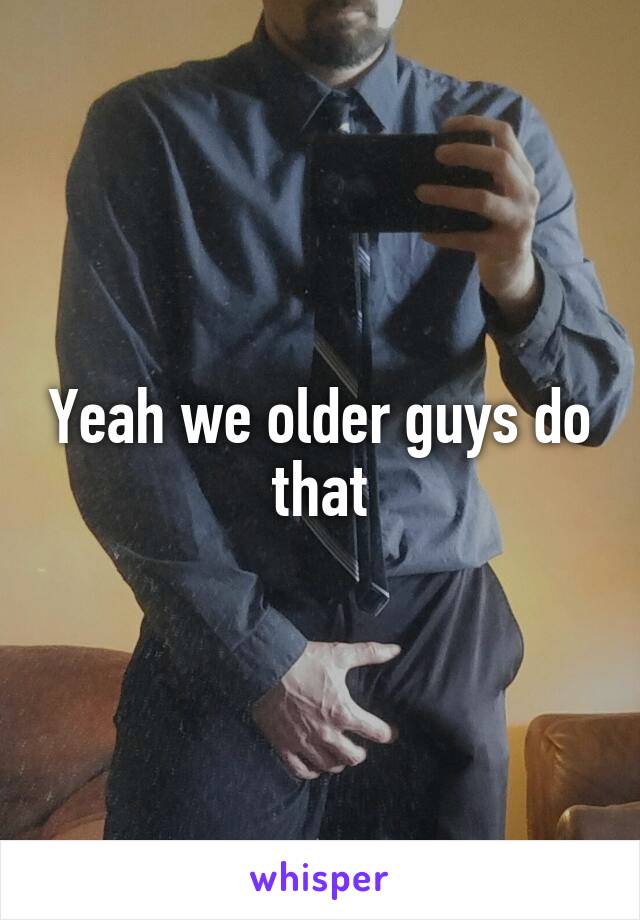 Yeah we older guys do that