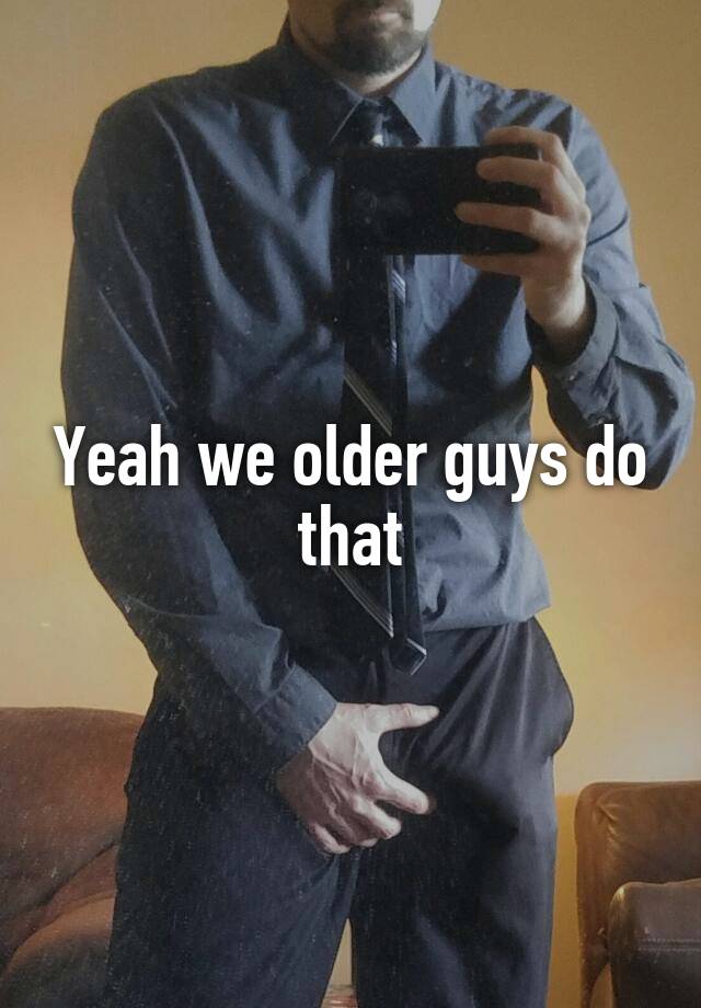 Yeah we older guys do that