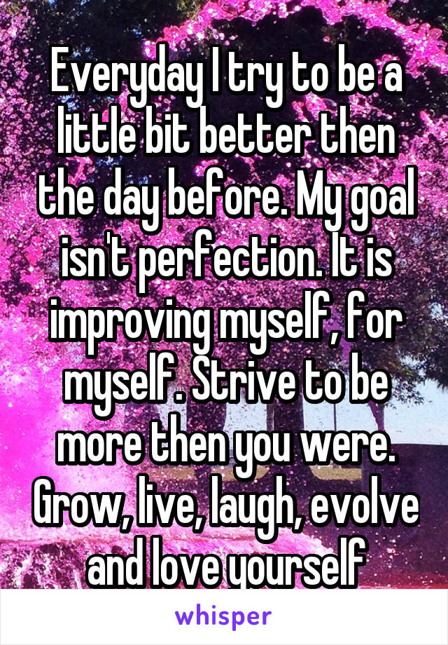 Everyday I try to be a little bit better then the day before. My goal isn't perfection. It is improving myself, for myself. Strive to be more then you were. Grow, live, laugh, evolve and love yourself