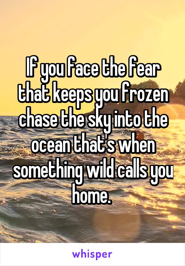 If you face the fear that keeps you frozen chase the sky into the ocean that's when something wild calls you home. 