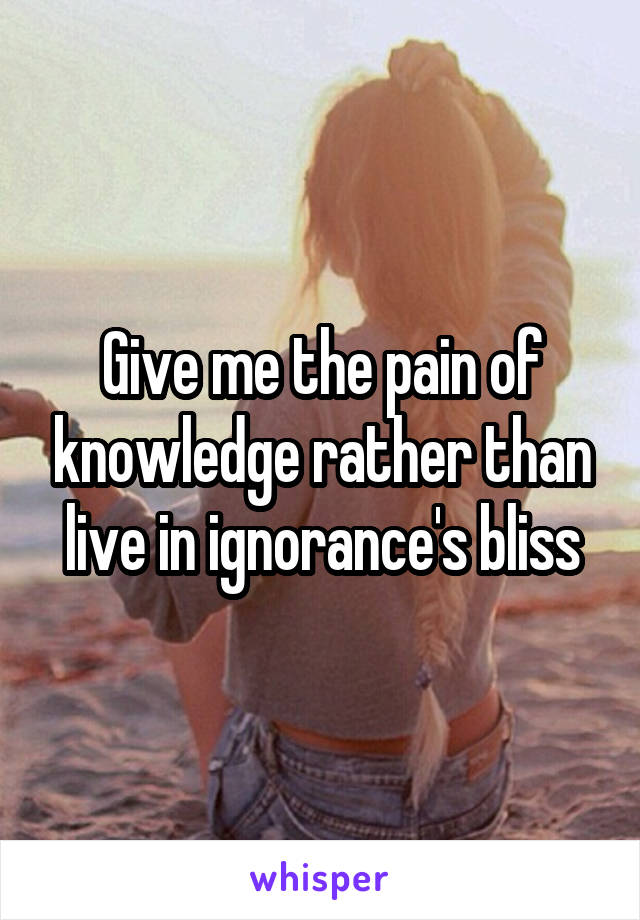 Give me the pain of knowledge rather than live in ignorance's bliss