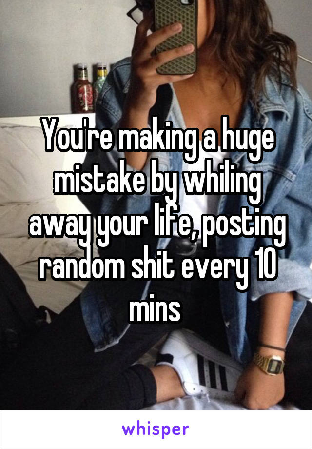 You're making a huge mistake by whiling away your life, posting random shit every 10 mins 