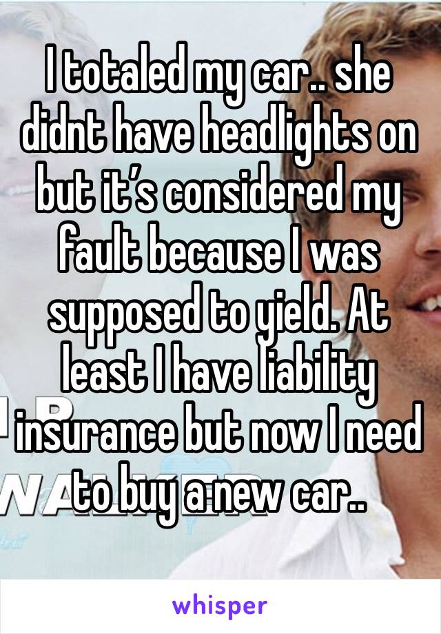 I totaled my car.. she didnt have headlights on but it’s considered my fault because I was supposed to yield. At least I have liability insurance but now I need to buy a new car..