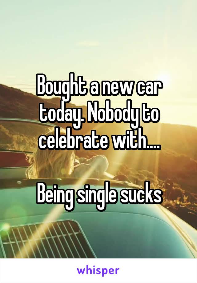 Bought a new car today. Nobody to celebrate with....

Being single sucks