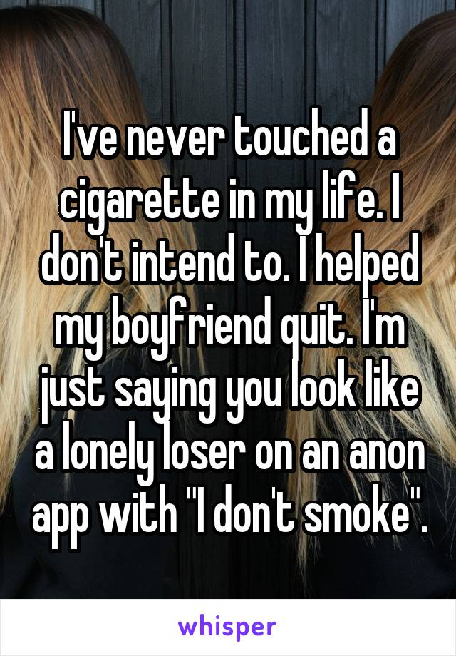 I've never touched a cigarette in my life. I don't intend to. I helped my boyfriend quit. I'm just saying you look like a lonely loser on an anon app with "I don't smoke".