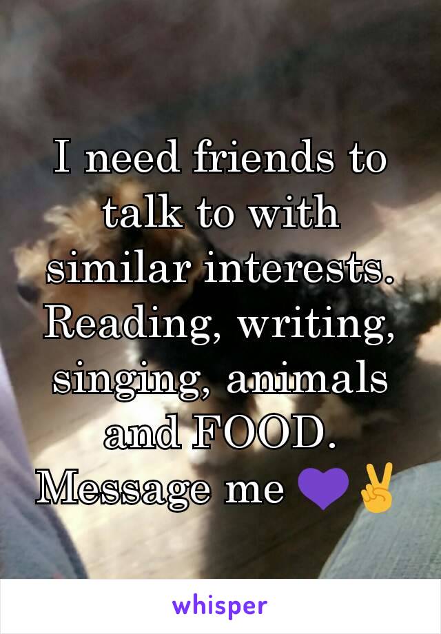 I need friends to talk to with similar interests. Reading, writing, singing, animals and FOOD. Message me 💜✌