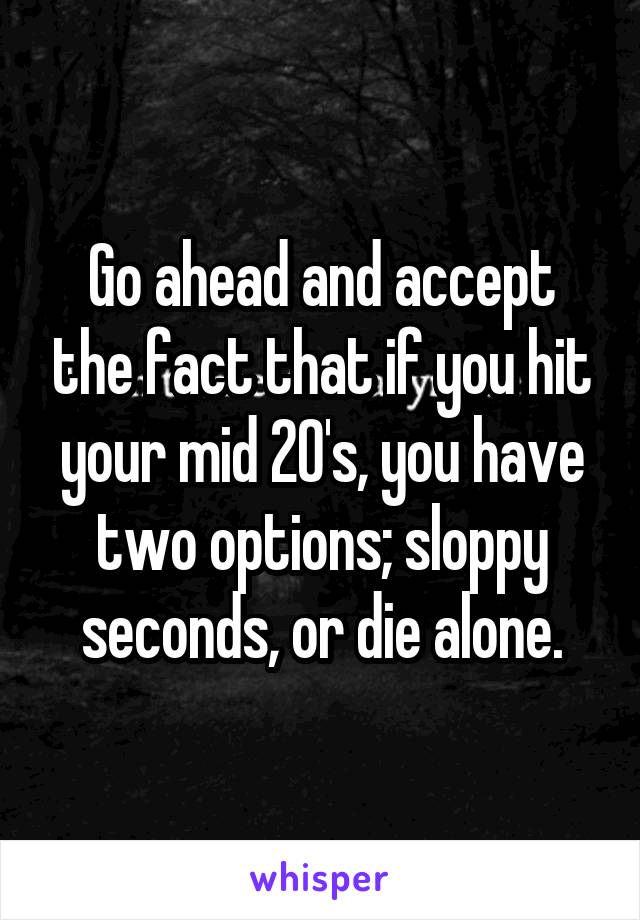 Go ahead and accept the fact that if you hit your mid 20's, you have two options; sloppy seconds, or die alone.