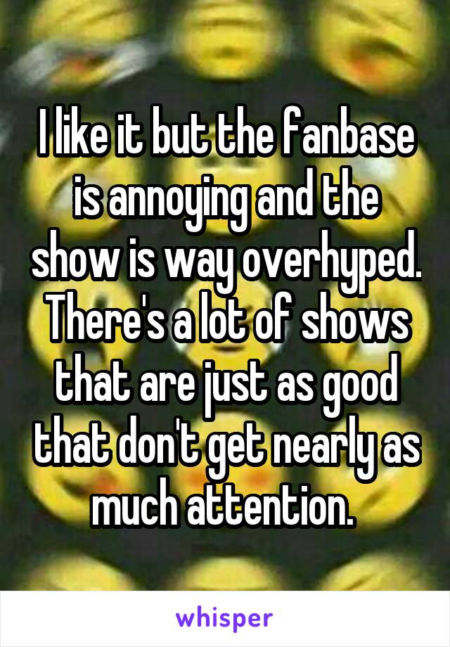 I like it but the fanbase is annoying and the show is way overhyped. There's a lot of shows that are just as good that don't get nearly as much attention. 