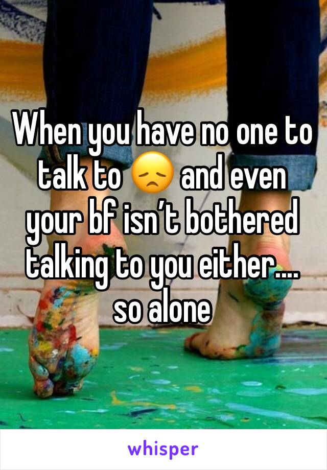When you have no one to talk to 😞 and even your bf isn’t bothered talking to you either.... so alone 