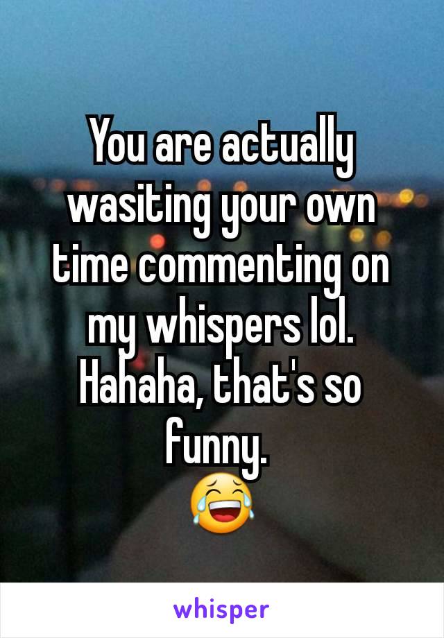 You are actually wasiting your own time commenting on my whispers lol.
Hahaha, that's so funny. 
😂